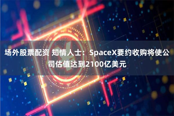 场外股票配资 知情人士：SpaceX要约收购将使公司估值达到2100亿美元