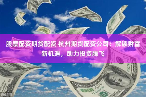 股票配资期货配资 杭州期货配资公司：解锁财富新机遇，助力投资腾飞