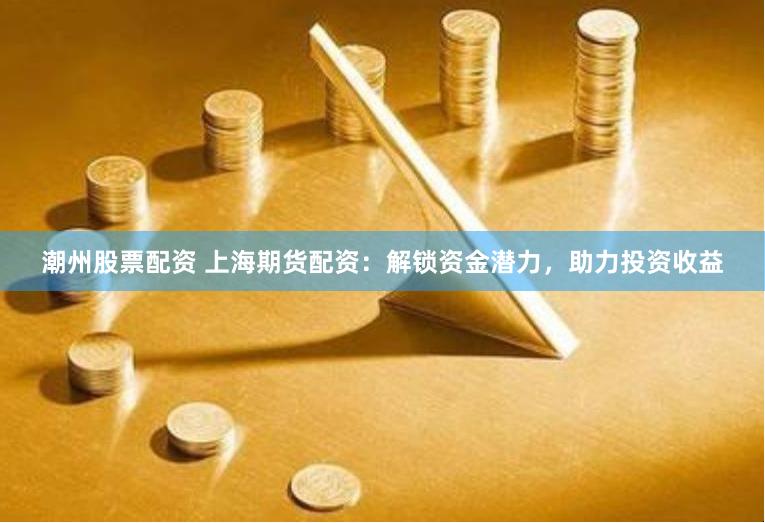 潮州股票配资 上海期货配资：解锁资金潜力，助力投资收益