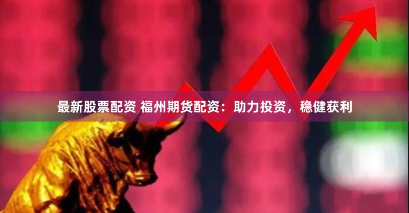 最新股票配资 福州期货配资：助力投资，稳健获利