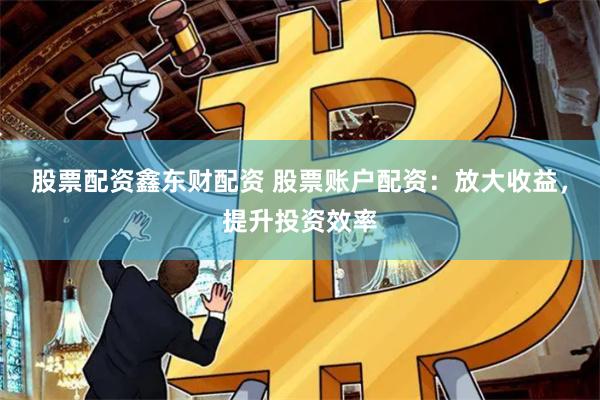 股票配资鑫东财配资 股票账户配资：放大收益，提升投资效率