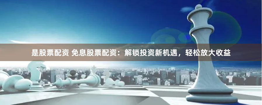 是股票配资 免息股票配资：解锁投资新机遇，轻松放大收益