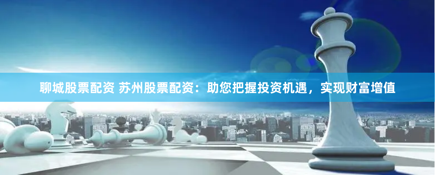 聊城股票配资 苏州股票配资：助您把握投资机遇，实现财富增值