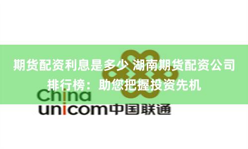 期货配资利息是多少 湖南期货配资公司排行榜：助您把握投资先机