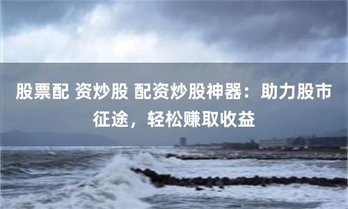 股票配 资炒股 配资炒股神器：助力股市征途，轻松赚取收益