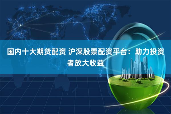 国内十大期货配资 沪深股票配资平台：助力投资者放大收益
