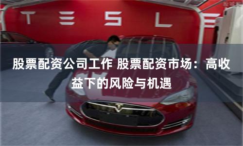 股票配资公司工作 股票配资市场：高收益下的风险与机遇