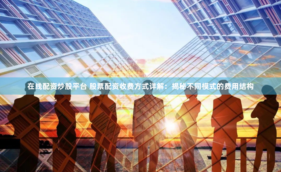 在线配资炒股平台 股票配资收费方式详解：揭秘不同模式的费用结构