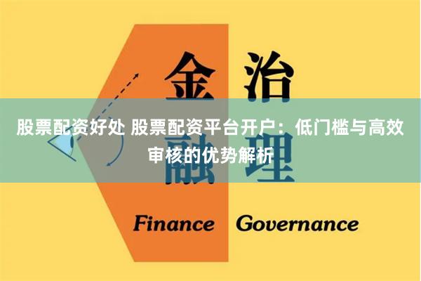 股票配资好处 股票配资平台开户：低门槛与高效审核的优势解析